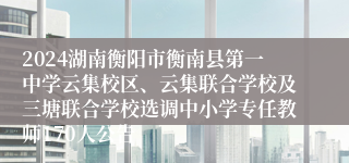 2024湖南衡阳市衡南县第一中学云集校区、云集联合学校及三塘联合学校选调中小学专任教师170人公告