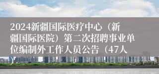 2024新疆国际医疗中心（新疆国际医院）第二次招聘事业单位编制外工作人员公告（47人）