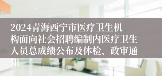 2024青海西宁市医疗卫生机构面向社会招聘编制内医疗卫生人员总成绩公布及体检、政审通知