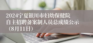 2024宁夏银川市妇幼保健院自主招聘备案制人员总成绩公示（8月11日）