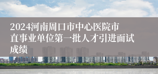 2024河南周口市中心医院市直事业单位第一批人才引进面试成绩