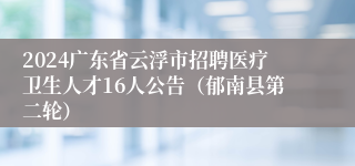 2024广东省云浮市招聘医疗卫生人才16人公告（郁南县第二轮）