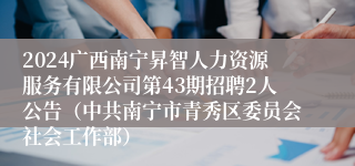 2024广西南宁昇智人力资源服务有限公司第43期招聘2人公告（中共南宁市青秀区委员会社会工作部）