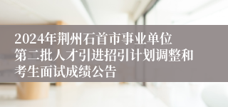 2024年荆州石首市事业单位第二批人才引进招引计划调整和考生面试成绩公告