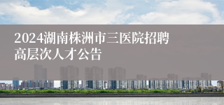 2024湖南株洲市三医院招聘高层次人才公告