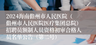 2024海南儋州市人民医院（儋州市人民医院医疗集团总院）招聘员额制人员资格初审合格人员名单公告（第二号）