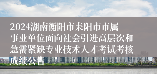 2024湖南衡阳市耒阳市市属事业单位面向社会引进高层次和急需紧缺专业技术人才考试考核成绩公告