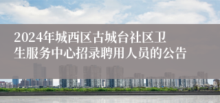 2024年城西区古城台社区卫生服务中心招录聘用人员的公告