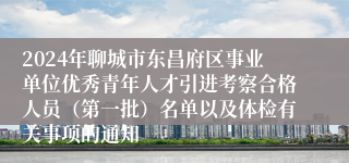 2024年聊城市东昌府区事业单位优秀青年人才引进考察合格人员（第一批）名单以及体检有关事项的通知