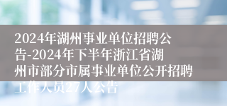 2024年湖州事业单位招聘公告-2024年下半年浙江省湖州市部分市属事业单位公开招聘工作人员27人公告