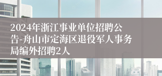 2024年浙江事业单位招聘公告-舟山市定海区退役军人事务局编外招聘2人