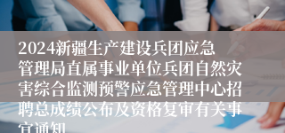 2024新疆生产建设兵团应急管理局直属事业单位兵团自然灾害综合监测预警应急管理中心招聘总成绩公布及资格复审有关事宜通知