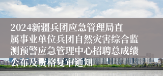 2024新疆兵团应急管理局直属事业单位兵团自然灾害综合监测预警应急管理中心招聘总成绩公布及资格复审通知