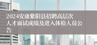 2024安康紫阳县招聘高层次人才面试成绩及进入体检人员公告