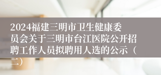 2024福建三明市卫生健康委员会关于三明市台江医院公开招聘工作人员拟聘用人选的公示（二）