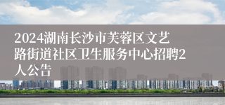 2024湖南长沙市芙蓉区文艺路街道社区卫生服务中心招聘2人公告