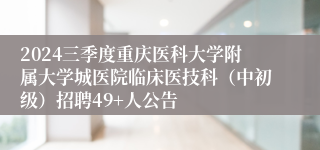 2024三季度重庆医科大学附属大学城医院临床医技科（中初级）招聘49+人公告