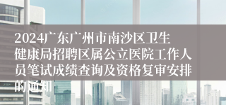 2024广东广州市南沙区卫生健康局招聘区属公立医院工作人员笔试成绩查询及资格复审安排的通知