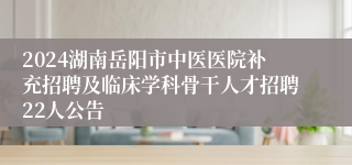 2024湖南岳阳市中医医院补充招聘及临床学科骨干人才招聘22人公告