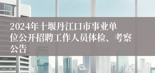 2024年十堰丹江口市事业单位公开招聘工作人员体检、考察公告