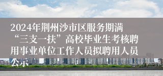 2024年荆州沙市区服务期满“三支一扶”高校毕业生考核聘用事业单位工作人员拟聘用人员公示