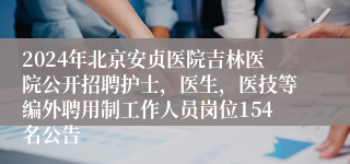 2024年北京安贞医院吉林医院公开招聘护士，医生，医技等编外聘用制工作人员岗位154名公告