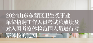 2024山东东营区卫生类事业单位招聘工作人员考试总成绩及对入围考察体检范围人员进行考察体检的通知