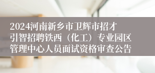 2024河南新乡市卫辉市招才引智招聘铁西（化工）专业园区管理中心人员面试资格审查公告