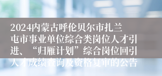 2024内蒙古呼伦贝尔市扎兰屯市事业单位综合类岗位人才引进、“归雁计划”综合岗位回引人才成绩查询及资格复审的公告