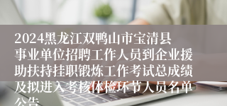 2024黑龙江双鸭山市宝清县事业单位招聘工作人员到企业援助扶持挂职锻炼工作考试总成绩及拟进入考核体检环节人员名单公告