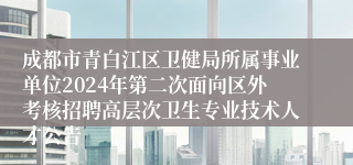 成都市青白江区卫健局所属事业单位2024年第二次面向区外考核招聘高层次卫生专业技术人才公告