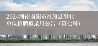 2024河南南阳市社旗县事业单位招聘拟录用公告（第七号）