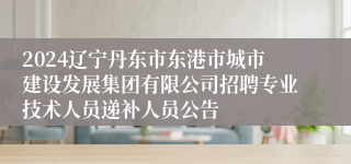 2024辽宁丹东市东港市城市建设发展集团有限公司招聘专业技术人员递补人员公告