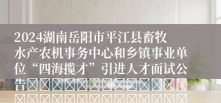 2024湖南岳阳市平江县畜牧水产农机事务中心和乡镇事业单位“四海揽才”引进人才面试公告																													2024年平江县畜牧水