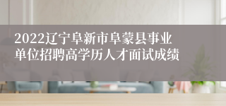 2022辽宁阜新市阜蒙县事业单位招聘高学历人才面试成绩