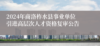 2024年商洛柞水县事业单位引进高层次人才资格复审公告