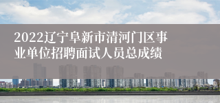 2022辽宁阜新市清河门区事业单位招聘面试人员总成绩