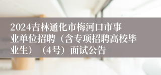 2024吉林通化市梅河口市事业单位招聘（含专项招聘高校毕业生）（4号）面试公告