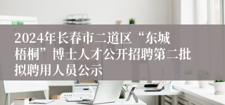 2024年长春市二道区“东城梧桐”博士人才公开招聘第二批拟聘用人员公示