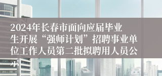 2024年长春市面向应届毕业生开展“强师计划”招聘事业单位工作人员第二批拟聘用人员公示