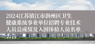 2024江苏镇江市润州区卫生健康系统事业单位招聘专业技术人员总成绩及入围体检人员名单公告