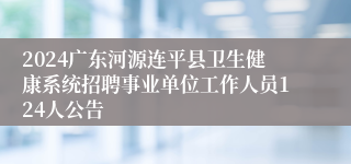 2024广东河源连平县卫生健康系统招聘事业单位工作人员124人公告 