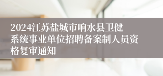 2024江苏盐城市响水县卫健系统事业单位招聘备案制人员资格复审通知