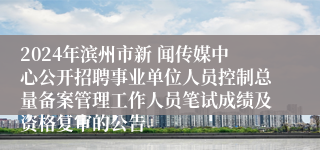 2024年滨州市新 闻传媒中心公开招聘事业单位人员控制总量备案管理工作人员笔试成绩及资格复审的公告