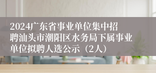 2024广东省事业单位集中招聘汕头市潮阳区水务局下属事业单位拟聘人选公示（2人）