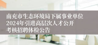 南充市生态环境局下属事业单位2024年引进高层次人才公开考核招聘体检公告