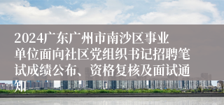 2024广东广州市南沙区事业单位面向社区党组织书记招聘笔试成绩公布、资格复核及面试通知