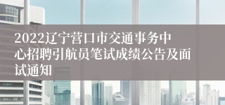 2022辽宁营口市交通事务中心招聘引航员笔试成绩公告及面试通知