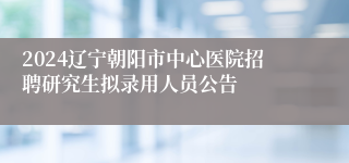 2024辽宁朝阳市中心医院招聘研究生拟录用人员公告