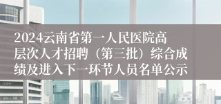 2024云南省第一人民医院高层次人才招聘（第三批）综合成绩及进入下一环节人员名单公示